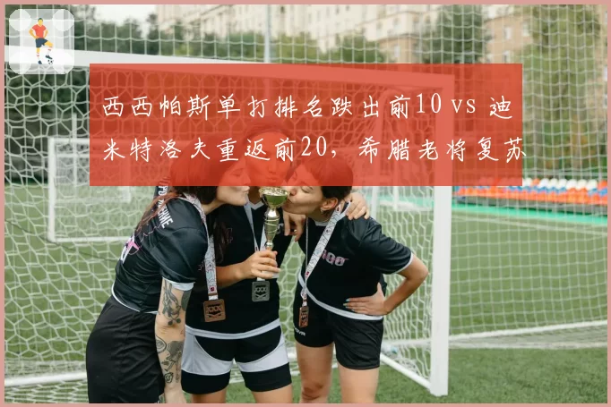 西西帕斯单打排名跌出前10 vs 迪米特洛夫重返前20，希腊老将复苏速度分化