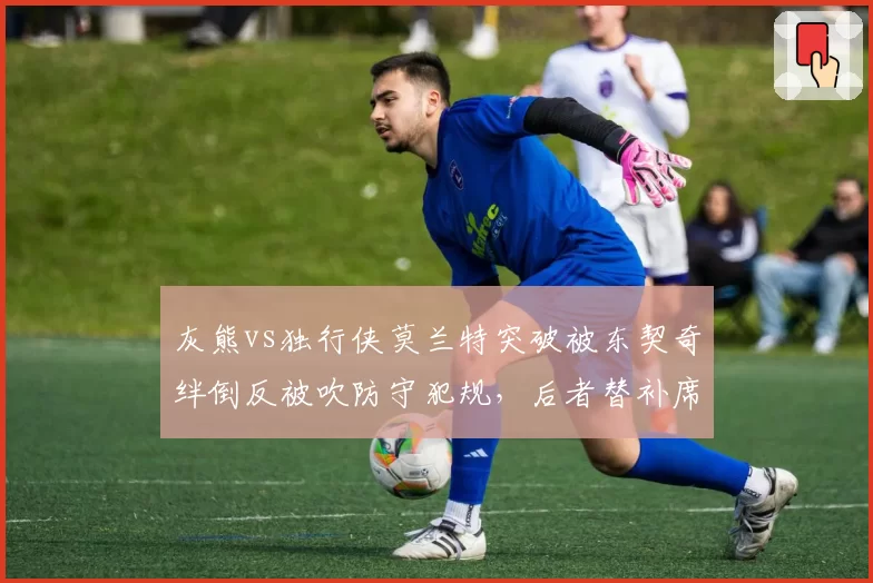 灰熊vs独行侠莫兰特突破被东契奇绊倒反被吹防守犯规，后者替补席偷笑画面引发双方冲突