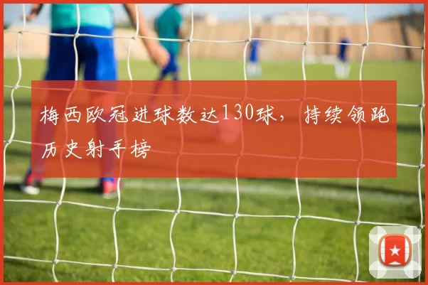 梅西欧冠进球数达130球,持续领跑历史射手榜