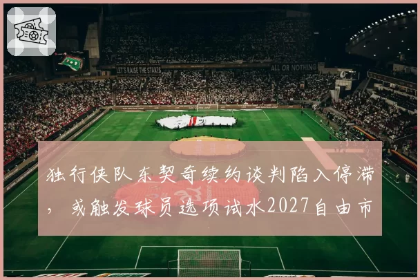 独行侠队东契奇续约谈判陷入停滞，或触发球员选项试水2027自由市场