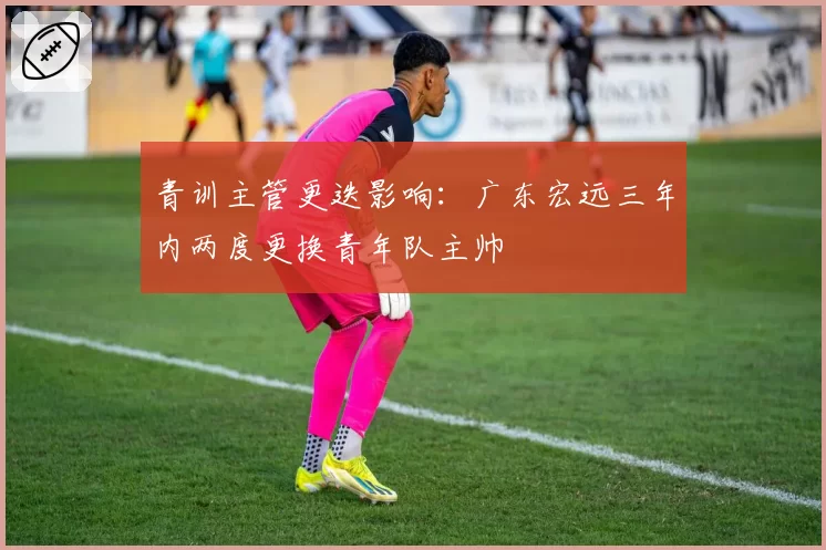 青训主管更迭影响:广东宏远三年内两度更换青年队主帅