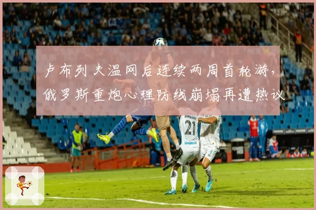 卢布列夫温网后连续两周首轮游,俄罗斯重炮心理防线崩塌再遭热议