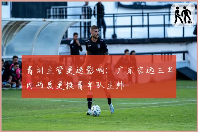 青训主管更迭影响:广东宏远三年内两度更换青年队主帅