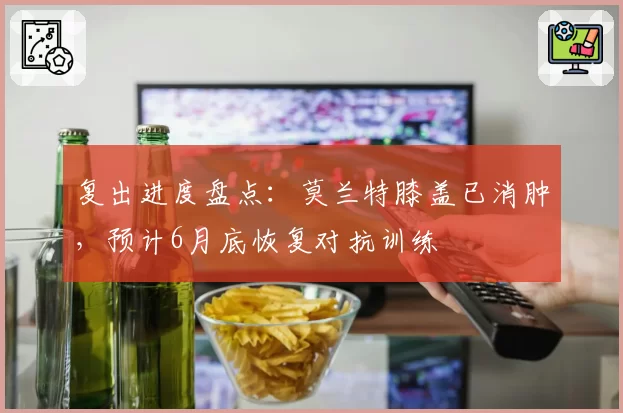 复出进度盘点:莫兰特膝盖已消肿,预计6月底恢复对抗训练
