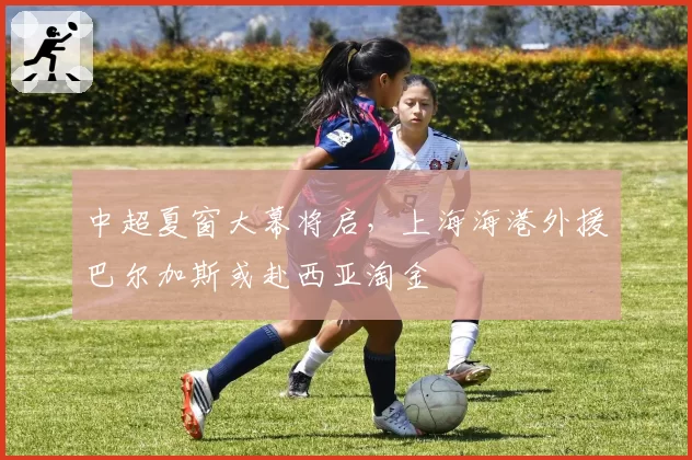 中超夏窗大幕将启，上海海港外援巴尔加斯或赴西亚淘金