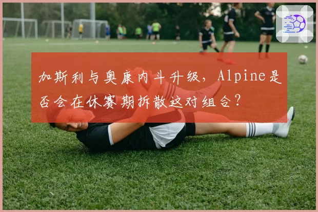 加斯利与奥康内斗升级，Alpine是否会在休赛期拆散这对组合？