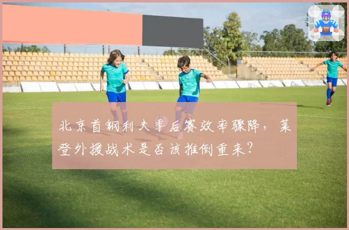 北京首钢利夫季后赛效率骤降,莱登外援战术是否该推倒重来?