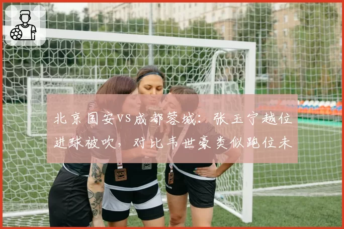 北京国安vs成都蓉城：张玉宁越位进球被吹，对比韦世豪类似跑位未判罚尺度不一