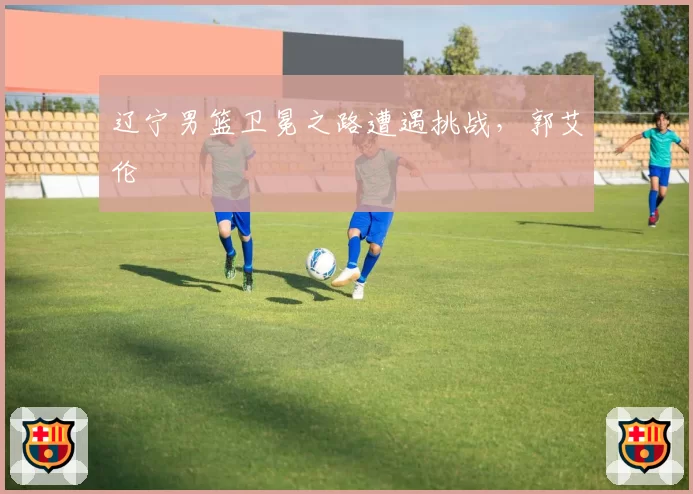 辽宁男篮卫冕之路遭遇挑战，郭艾伦
