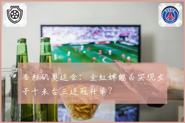 洛杉矶奥运会：全红婵能否实现女子十米台三连冠壮举？