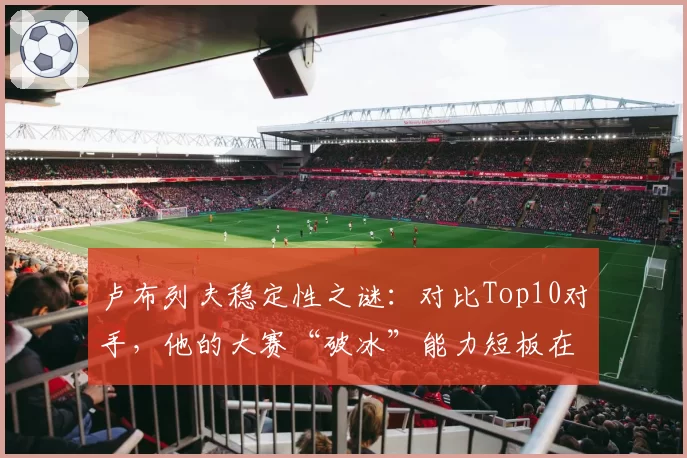 卢布列夫稳定性之谜：对比Top10对手，他的大赛“破冰”能力短板在哪？