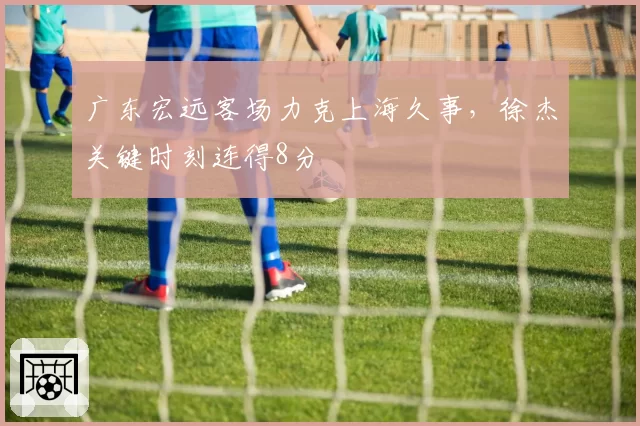 广东宏远客场力克上海久事，徐杰关键时刻连得8分