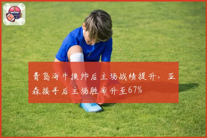 青岛海牛换帅后主场战绩提升，亚森接手后主场胜率升至67%