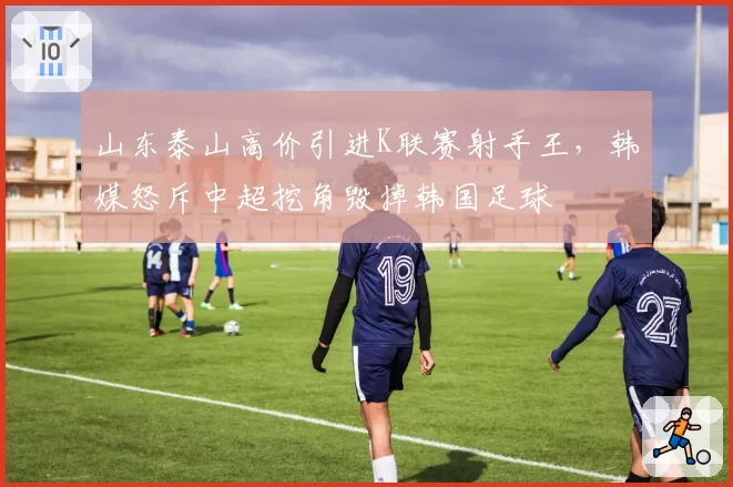 山东泰山高价引进K联赛射手王，韩媒怒斥中超挖角毁掉韩国足球