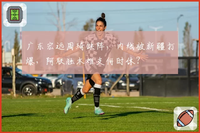 广东宏远周琦缺阵，内线被新疆打爆，阿联独木难支何时休？