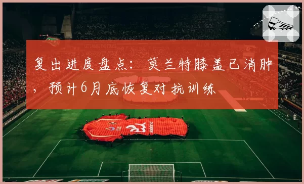 复出进度盘点：莫兰特膝盖已消肿，预计6月底恢复对抗训练