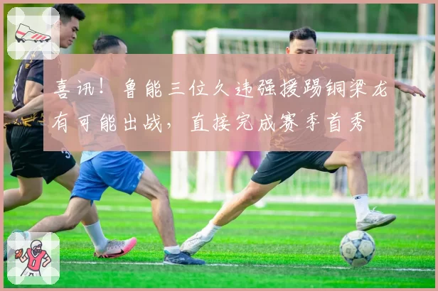 喜讯！鲁能三位久违强援踢铜梁龙有可能出战，直接完成赛季首秀