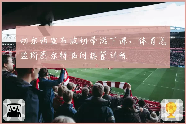 切尔西宣布波切蒂诺下课,体育总监斯图尔特临时接管训练