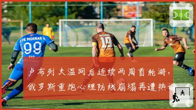 卢布列夫温网后连续两周首轮游,俄罗斯重炮心理防线崩塌再遭热议