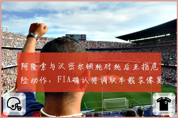 阿隆索与汉密尔顿轮对轮后互指危险动作,FIA确认将调取车载录像复盘