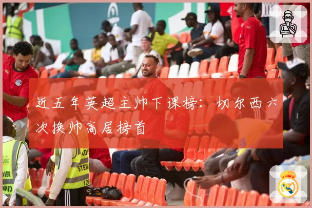 近五年英超主帅下课榜:切尔西六次换帅高居榜首