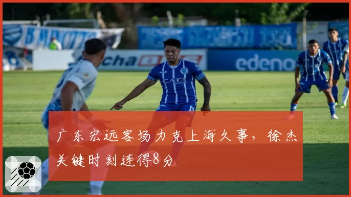 广东宏远客场力克上海久事，徐杰关键时刻连得8分