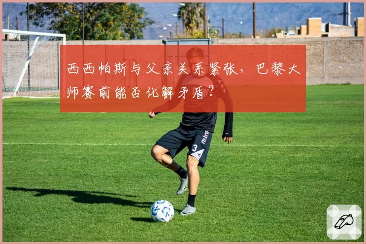 西西帕斯与父亲关系紧张,巴黎大师赛前能否化解矛盾?
