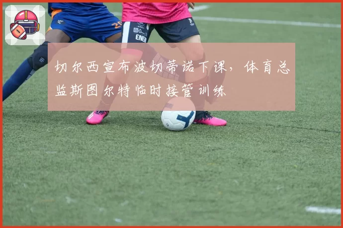 切尔西宣布波切蒂诺下课,体育总监斯图尔特临时接管训练