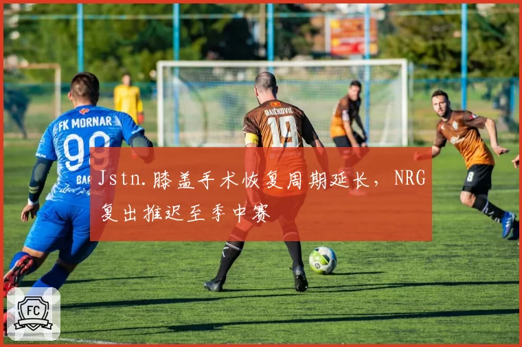 Jstn.膝盖手术恢复周期延长，NRG复出推迟至季中赛