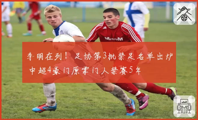 李明在列！足协第3批禁足名单出炉 中超4豪门原掌门人禁赛5年