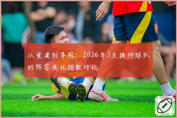 从重建到争冠：2026年3支换帅球队的阵容老化指数对比