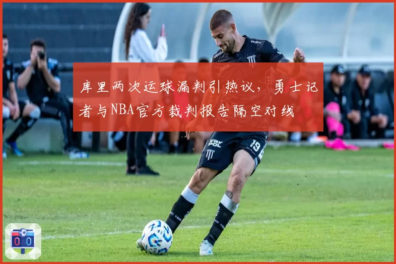 库里两次运球漏判引热议，勇士记者与NBA官方裁判报告隔空对线