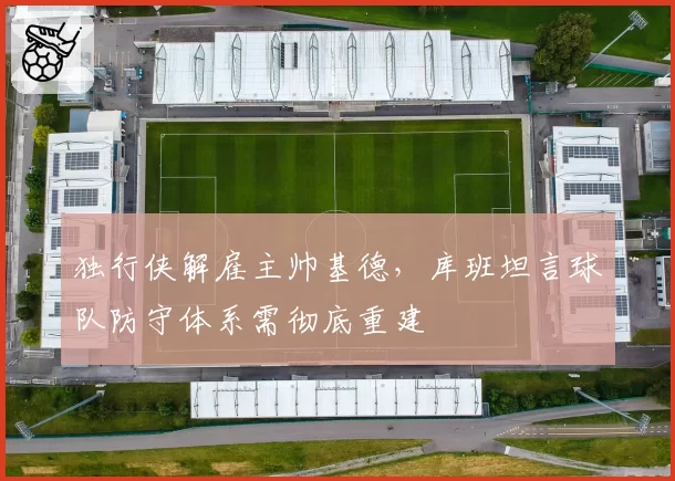 独行侠解雇主帅基德，库班坦言球队防守体系需彻底重建