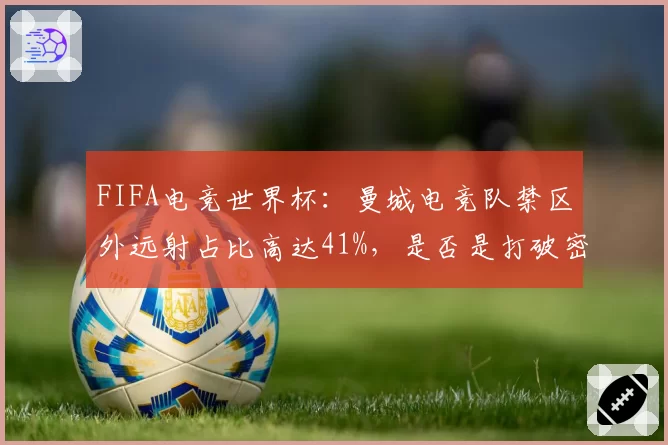 FIFA电竞世界杯:曼城电竞队禁区外远射占比高达41%,是否是打破密集防守的钥匙?