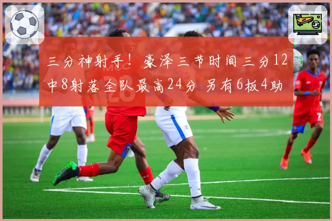 三分神射手!豪泽三节时间三分12中8射落全队最高24分 另有6板4助