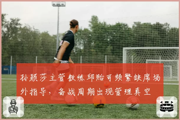 孙颖莎主管教练邱贻可频繁缺席场外指导，备战周期出现管理真空