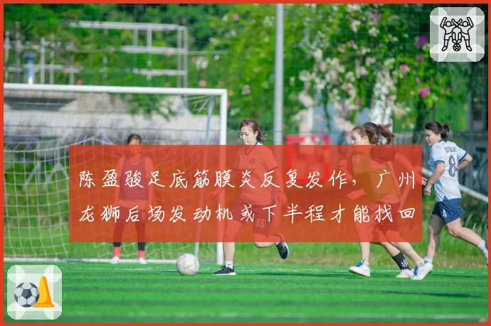陈盈骏足底筋膜炎反复发作，广州龙狮后场发动机或下半程才能找回状态