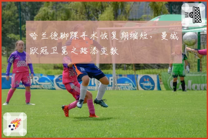 哈兰德脚踝手术恢复期缩短，曼城欧冠卫冕之路添变数