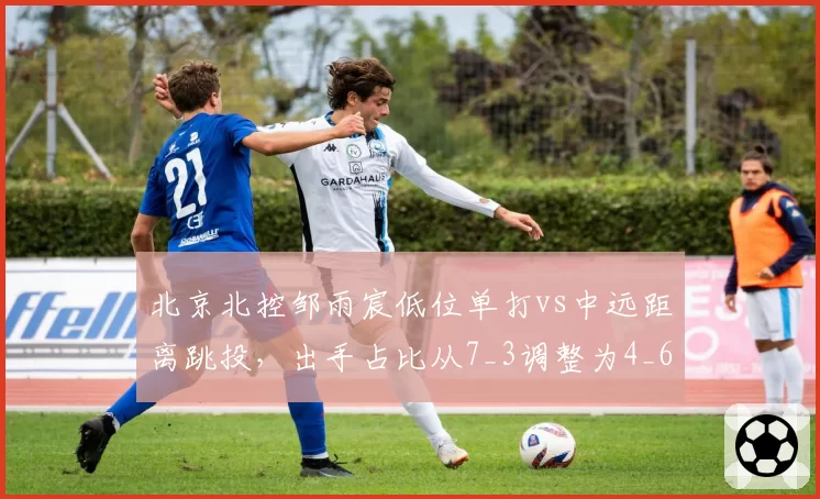 北京北控邹雨宸低位单打vs中远距离跳投，出手占比从7_3调整为4_6