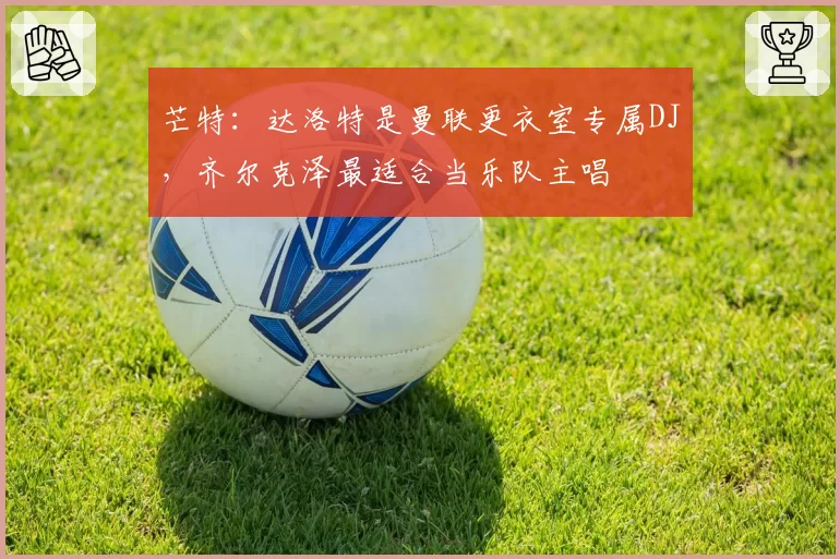 芒特：达洛特是曼联更衣室专属DJ，齐尔克泽最适合当乐队主唱