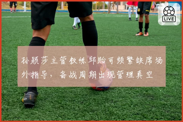 孙颖莎主管教练邱贻可频繁缺席场外指导，备战周期出现管理真空