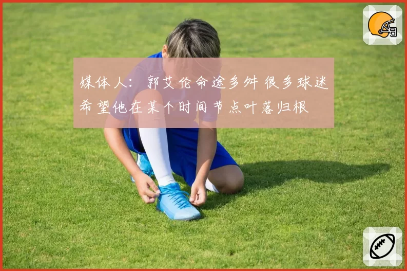 媒体人：郭艾伦命途多舛 很多球迷希望他在某个时间节点叶落归根