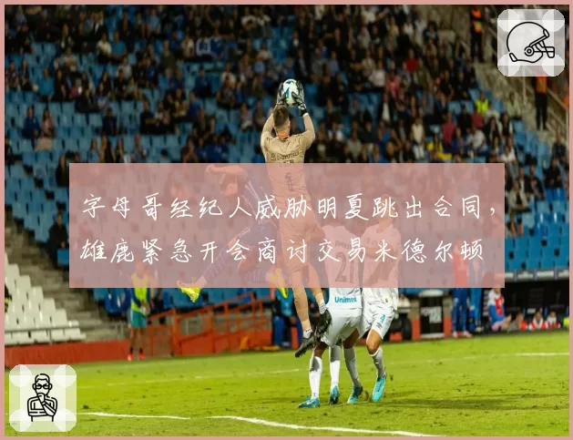 字母哥经纪人威胁明夏跳出合同，雄鹿紧急开会商讨交易米德尔顿