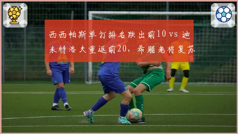 西西帕斯单打排名跌出前10 vs 迪米特洛夫重返前20,希腊老将复苏速度分化