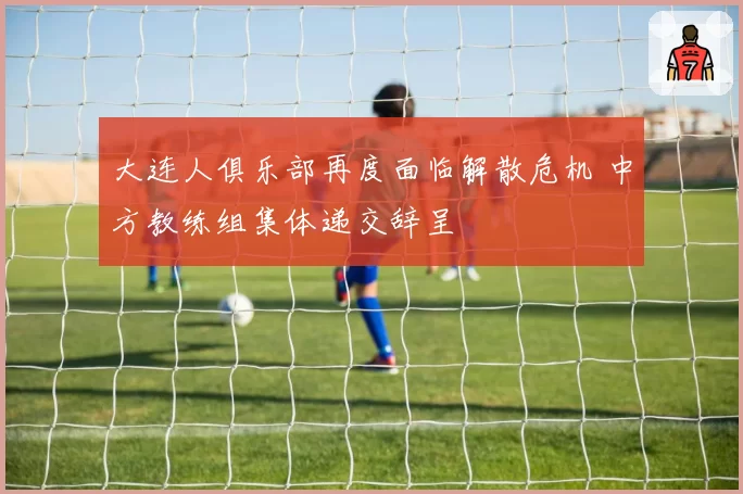 大连人俱乐部再度面临解散危机 中方教练组集体递交辞呈
