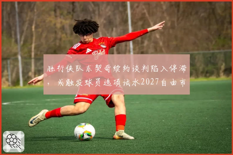 独行侠队东契奇续约谈判陷入停滞,或触发球员选项试水2027自由市场