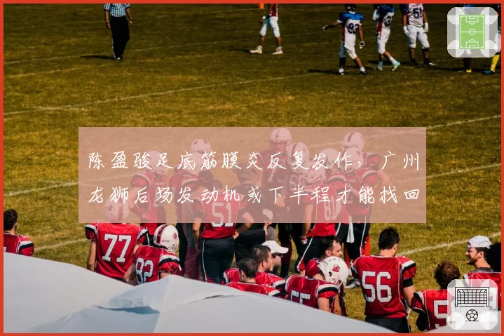 陈盈骏足底筋膜炎反复发作,广州龙狮后场发动机或下半程才能找回状态