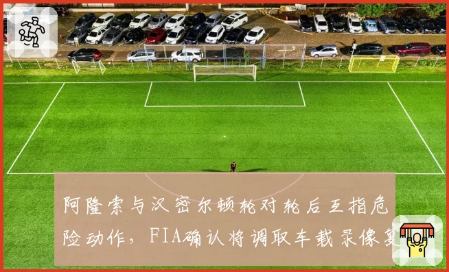 阿隆索与汉密尔顿轮对轮后互指危险动作,FIA确认将调取车载录像复盘
