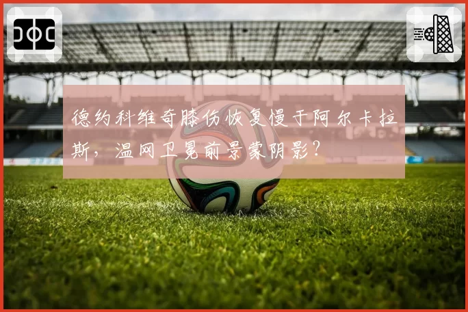德约科维奇膝伤恢复慢于阿尔卡拉斯，温网卫冕前景蒙阴影？