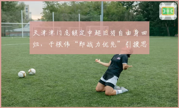 天津津门虎锁定中超旧将自由身回归，于根伟“即战力优先”引援思路遭名宿批评短视